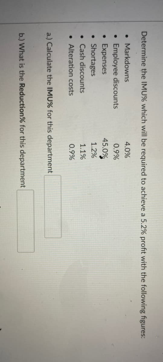 Determine the IMU% which will be required to achieve a 5.2% profit with the following figures:
• Markdowns
4.0%
• Employee discounts
• Expenses
• Shortages
• Cash discounts
0.9%
45.0%
1.2%
1.1%
• Alteration costs
0.9%
a.) Calculate the IMU% for this department
b.) What is the Reduction% for this department
