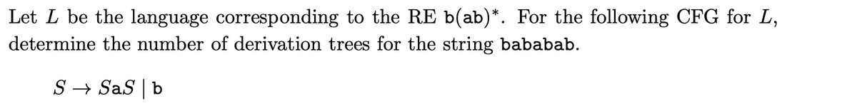 Let L be the language corresponding to the RE b(ab)*. For the following CFG for L,
determine the number of derivation trees for the string bababab.
S → SaS b