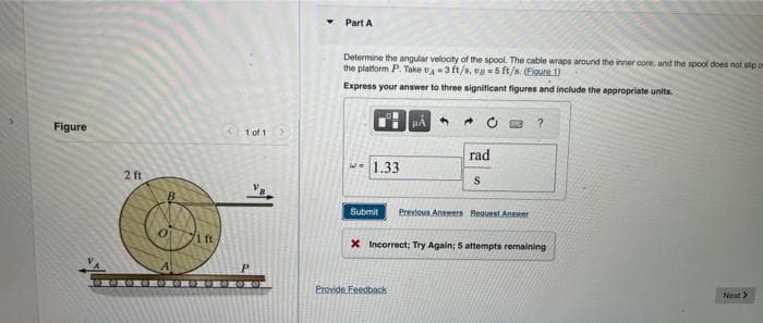 Figure
2 ft
101 >
Part A
Determine the angular velocity of the spool. The cable wraps around the inner core, and the spool does not slip o
the platform P. Take ₁-3 ft/s, va 5 ft/s. (Figure 1)
Express your answer to three significant figures and include the appropriate units.
1.33
Submit
rad
S
Provide Feedback
Previous Answers Request Answer
?
x Incorrect; Try Again; 5 attempts remaining
Next >