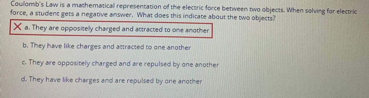 Coulomb's Law is a mathematical representation of the electric force between two objects. When solving for electric
force, a student gets a negative answer. What does this indicate about the two objects?
X a. They are oppositely charged and attracted to one another
b. They have like charges and attracted to one another
c. They are oppositely charged and are repulsed by one another
d. They have like charges and are repulsed by one another