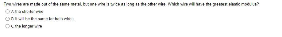 Two wires are made out of the same metal, but one wire is twice as long as the other wire. Which wire will have the greatest elastic modulus?
A. the shorter wire
B. It will be the same for both wires.
C. the longer wire