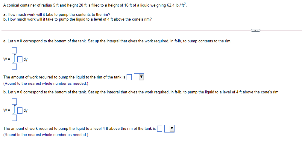 A conical container of radius 5 ft and height 20 ft is filled to a height of 16 ft of a liquid weighing 62.4 lb / ft.
a. How much work will it take to pump the contents to the rim?
b. How much work will it take to pump the liquid to a level of 4 ft above the cone's rim?
a. Let y = 0 correspond to the bottom of the tank. Set up the integral that gives the work required, in ft-lb, to pump contents to the rim.
w= Ody
The amount of work required to pump the liquid to the rim of the tank is
(Round to the nearest whole number as needed.)
b. Let y = 0 correspond to the bottom of the tank. Set up the integral that gives the work required, in ft-lb, to pump the liquid to a level of 4 ft above the cone's rim.
W =
|dy
The amount of work required to pump the liquid to a level 4 ft above the rim of the tank is
(Round to the nearest whole number as needed.)
