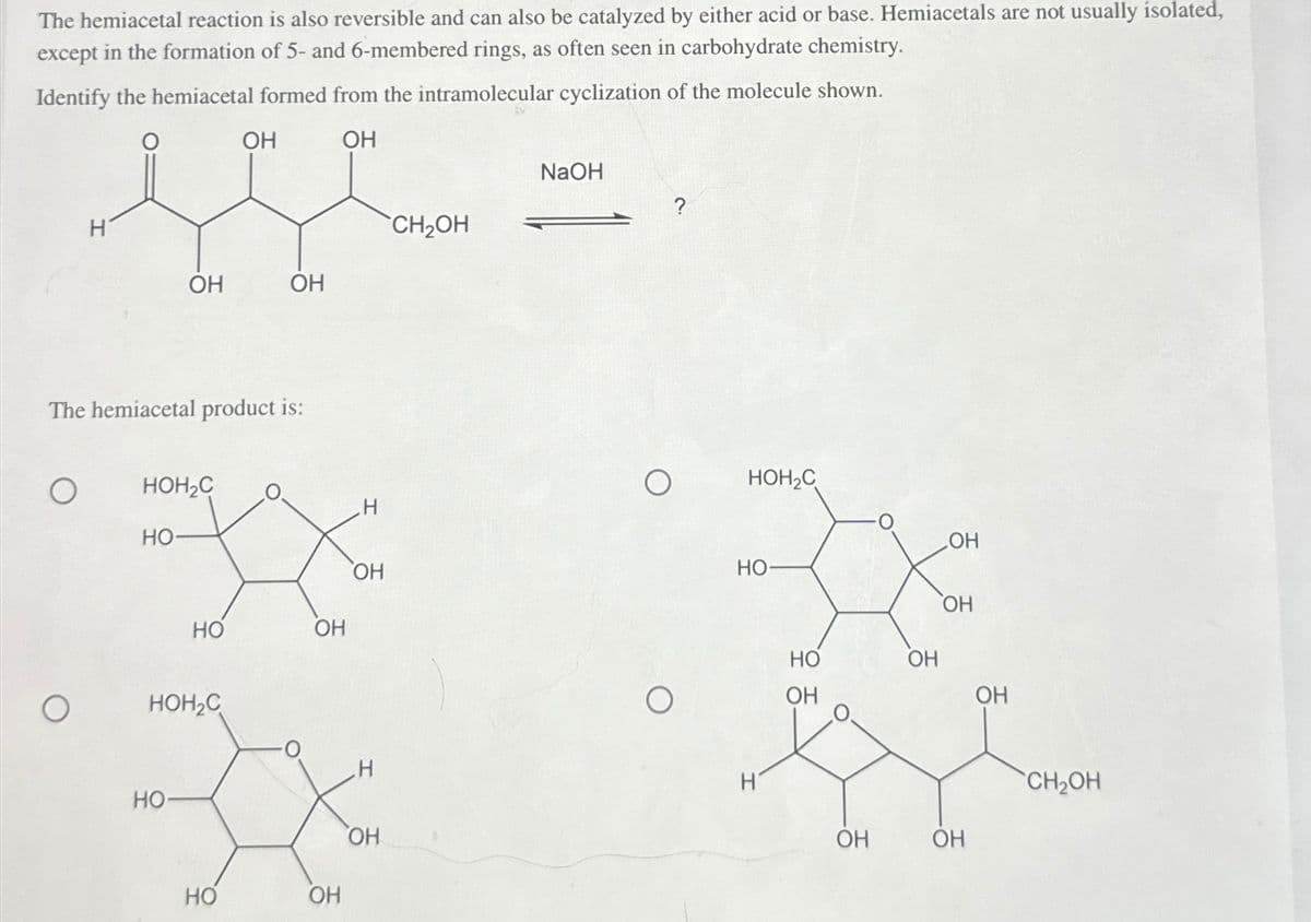 The hemiacetal reaction is also reversible and can also be catalyzed by either acid or base. Hemiacetals are not usually isolated,
except in the formation of 5- and 6-membered rings, as often seen in carbohydrate chemistry.
Identify the hemiacetal formed from the intramolecular cyclization of the molecule shown.
OH
OH
NaOH
?
H
CH₂OH
OH
OH
The hemiacetal product is:
HOH₂C
HO
O
HOH₂C
H
OH
OH
HO
OH
HO
OH
HO
OH
O
HOH₂C
О
OH
OH
H
HO-
OH
HO
OH
CH₂OH
OH
OH