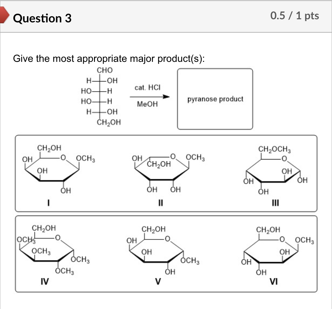 Question 3
Give the most appropriate major product(s):
CHO
HTOH
CH₂OH
OH
OH
|
ОН
CH₂OH
OCH
OCH3
IV
cat. HCI
HO- -H
HO- -H
pyranose product
MeOH
HOH
CH₂OH
OCH 3
OH
OCH 3
CH₂OH
OH
ОН
OCH 3
OCH3
||
OH
CH2OH
0.5 / 1 pts
CH₂OCH3
OH
OH
III
OH
ОН
CH2OH
0.
OCH3
OH
OH
OCH3
OH
ОН
Он
V
VI