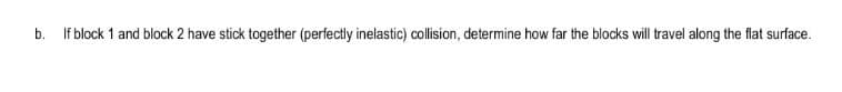 b.
If block 1 and block 2 have stick together (perfectly inelastic) collision, determine how far the blocks will travel along the flat surface.
