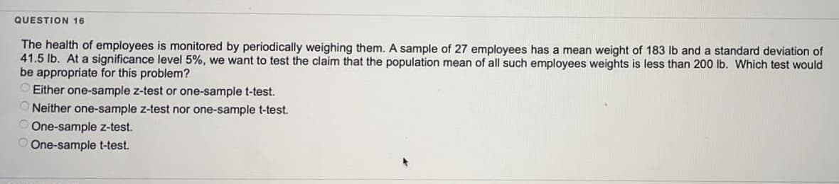 QUESTION 16
The health of employees is monitored by periodically weighing them. A sample of 27 employees has a mean weight of 183 lb and a standard deviation of
41.5 lb. At a significance level 5%, we want to test the claim that the population mean of all such employees weights is less than 200 lb. Which test would
be appropriate for this problem?
Either one-sample z-test or one-sample t-test.
Neither one-sample z-test nor one-sample t-test.
One-sample z-test.
One-sample t-test.