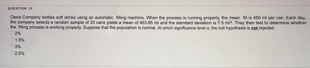 QUESTION 15
Oasis Company bottles soft drinks using an automatic filling machine. When the process is running properly, the mean fill is 450 ml per can. Each day.
the company selects a random sample of 25 cans yields a mean of 453.85 ml and the standard deviation is 7.5 ml?. They then test to determine whether
the filling process is working properly. Suppose that the population is normal. At which significance level a, the null hypothesis is not rejected.
2%
1.5%
03%
Ⓒ2.5%