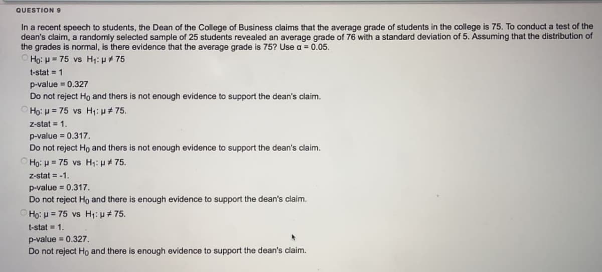 QUESTION 9
In a recent speech to students, the Dean of the College of Business claims that the average grade of students in the college is 75. To conduct a test of the
dean's claim, a randomly selected sample of 25 students revealed an average grade of 76 with a standard deviation of 5. Assuming that the distribution of
the grades is normal, is there evidence that the average grade is 75? Use a = 0.05.
vs H₁: µ # 75
Ho: μ = 75
t-stat = 1
p-value = 0.327
Do not reject Ho and thers is not enough evidence to support the dean's claim.
Ho: H = 75 vs H₁: µ#75.
z-stat = 1.
p-value = 0.317.
Do not reject Ho and thers is not enough evidence to support the dean's claim.
Ho: H = 75 vs H₁: #75.
Z-stat= -1.
p-value = 0.317.
Do not reject Ho and there is enough evidence to support the dean's claim.
Ho: p= 75 vs H₁: μ# 75.
t-stat = 1.
p-value = 0.327.
Do not reject Ho and there is enough evidence to support the dean's claim.