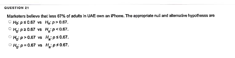 QUESTION 21
Marketers believe that less 67% of adults in UAE own an iPhone. The appropriate null and alternative hypotheses are
Ho: p ≤ 0.67 vs Ha: p > 0.67.
O Hop20.67 vs H:P<0.67.
O Ho:p>0.67 vs H: p≤ 0.67.
Ho: p=0.67 vs H₂:p*0.67.