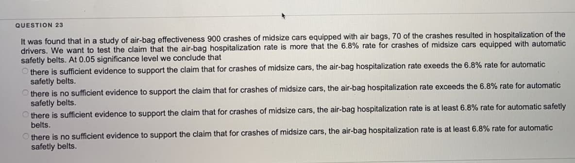 QUESTION 23
It was found that in a study of air-bag effectiveness 900 crashes of midsize cars equipped with air bags, 70 of the crashes resulted in hospitalization of the
drivers. We want to test the claim that the air-bag hospitalization rate is more that the 6.8% rate for crashes of midsize cars equipped with automatic
safetly belts. At 0.05 significance level we conclude that
Othere is sufficient evidence to support the claim that for crashes of midsize cars, the air-bag hospitalization rate exeeds the 6.8% rate for automatic
safetly belts.
there is no sufficient evidence to support the claim that for crashes of midsize cars, the air-bag hospitalization rate exceeds the 6.8% rate for automatic
safetly belts.
Othere is sufficient evidence to support the claim that for crashes of midsize cars, the air-bag hospitalization rate is at least 6.8% rate for automatic safetly
belts.
there is no sufficient evidence to support the claim that for crashes of midsize cars, the air-bag hospitalization rate is at least 6.8% rate for automatic
safetly belts.