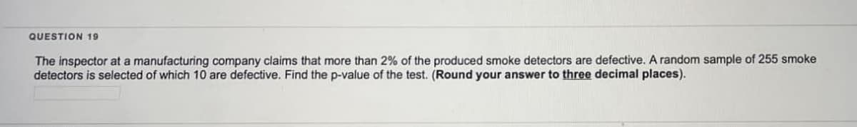 QUESTION 19
The inspector at a manufacturing company claims that more than 2% of the produced smoke detectors are defective. A random sample of 255 smoke
detectors is selected of which 10 are defective. Find the p-value of the test. (Round your answer to three decimal places).
