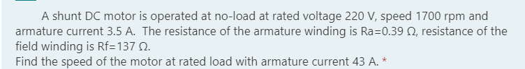 A shunt DC motor is operated at no-load at rated voltage 220 V, speed 1700 rpm and
armature current 3.5 A. The resistance of the armature winding is Ra=0.39 , resistance of the
field winding is Rf=137 0.
Find the speed of the motor at rated load with armature current 43 A. *