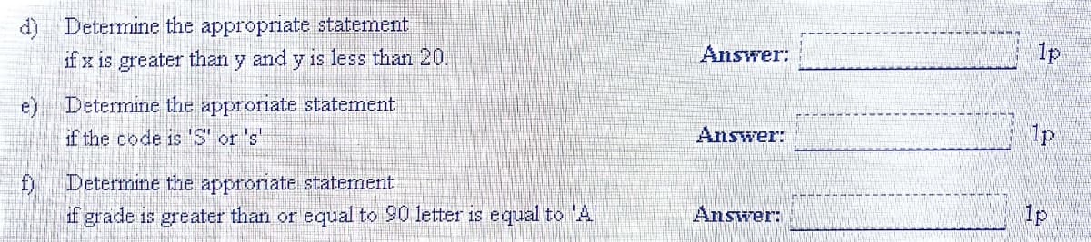 d) Determine the appropriate statement
ifz is greater than y and y is less than 20
Answer:
1p
e) Determine the approriate statement
if the code is 'S' or 's'
Answer:
1p
D Determine the approriate statement
if grade is greater than or equal to 90 letter is equal to A"
Answer:
1p
