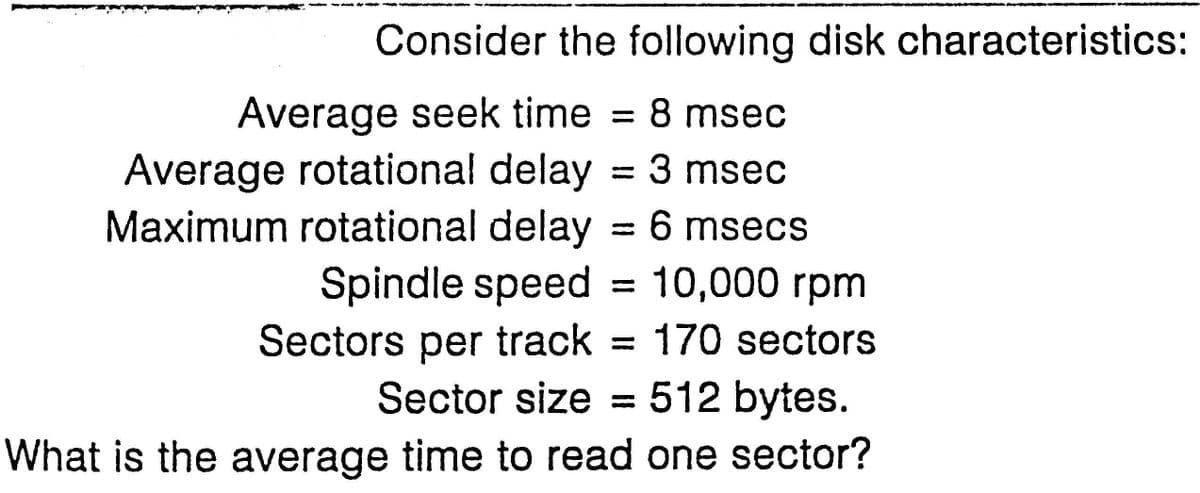 Consider the following disk characteristics:
8 msec
=
Average seek time
Average rotational delay = 3 msec
Maximum rotational delay = 6 msecs
Spindle speed = 10,000 rpm
Sectors per track = 170 sectors
Sector size = 512 bytes.
What is the average time to read one sector?