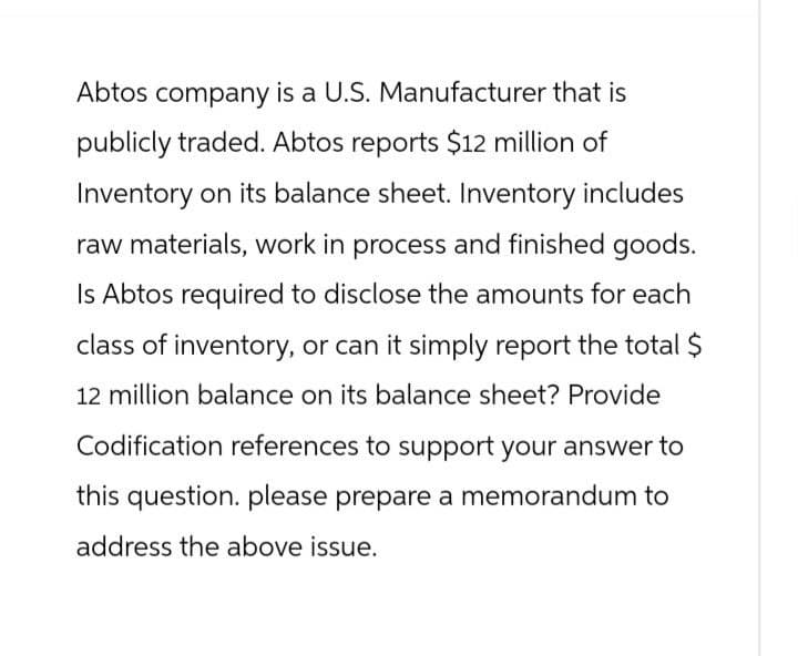 Abtos company is a U.S. Manufacturer that is
publicly traded. Abtos reports $12 million of
Inventory on its balance sheet. Inventory includes
raw materials, work in process and finished goods.
Is Abtos required to disclose the amounts for each
class of inventory, or can it simply report the total $
12 million balance on its balance sheet? Provide
Codification references to support your answer to
this question. please prepare a memorandum to
address the above issue.