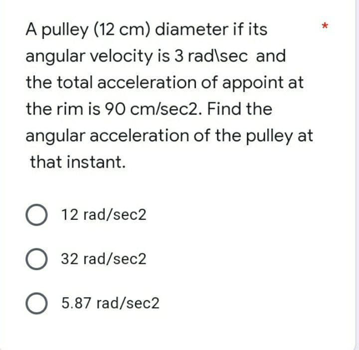 A pulley (12 cm) diameter if its
angular velocity is 3 rad\sec and
the total acceleration of appoint at
the rim is 90 cm/sec2. Find the
angular acceleration of the pulley at
that instant.
O 12 rad/sec2
O 32 rad/sec2
O 5.87 rad/sec2