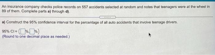 An insurance company checks police records on 557 accidents selected at random and notes that teenagers were at the wheel in
89 of them. Complete parts a) through d).
a) Construct the 95% confidence interval for the percentage of all auto accidents that involve teenage drivers.
95% CI = (% %)
(Round to one decimal place as needed.)
