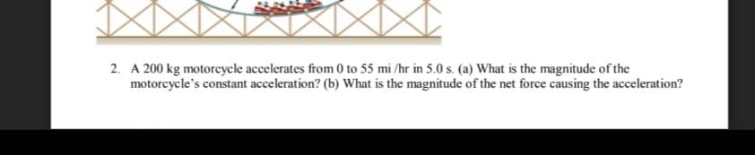 2. A 200 kg motorcycle accelerates from 0 to 55 mi /hr in 5.0 s. (a) What is the magnitude of the
motorcycle's constant acceleration? (b) What is the magnitude of the net force causing the acceleration?
