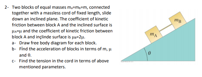 2- Two blocks of equal masses ma=mb=m, connected
together with a massless cord of fixed length, slide
down an inclined plane. The coefficient of kinetic
mB
friction between block A and the inclined surface is
HA=µ and the coefficient of kinetic friction between
block A and inçlinde surface is le=2µ.
a- Draw free body diagram for each block.
b- Find the acceleration of blocks in terms of m, u
mA
and 0.
c- Find the tension in the cord in terms of above
mentioned parameters.
