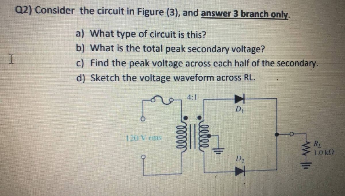 Q2) Consider the circuit in Figure (3), and answer 3 branch only.
a) What type of circuit is this?
b) What is the total peak secondary voltage?
c) Find the peak voltage across each half of the secondary.
d) Sketch the voltage waveform across RL.
4:1
120 V rms
RL
1.0 k2
D2
eelee
