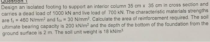 Questio
Design an isolated footing to support an interior column 35 cm x 35 cm in cross section and
carries a dead load of 1000 kN and live load of 700 kN. The characteristic materials strengths
are fy = 460 N/mm2 and feu = 30 N/mm2. Calculate the area of reinforcement required. The soil
ultimate bearing capacity is 200 kN/m2 and the depth of the bottom of the foundation from the
ground surface is 2 m. The soil unit weight is 18 kN/m3
%3D
%3D
