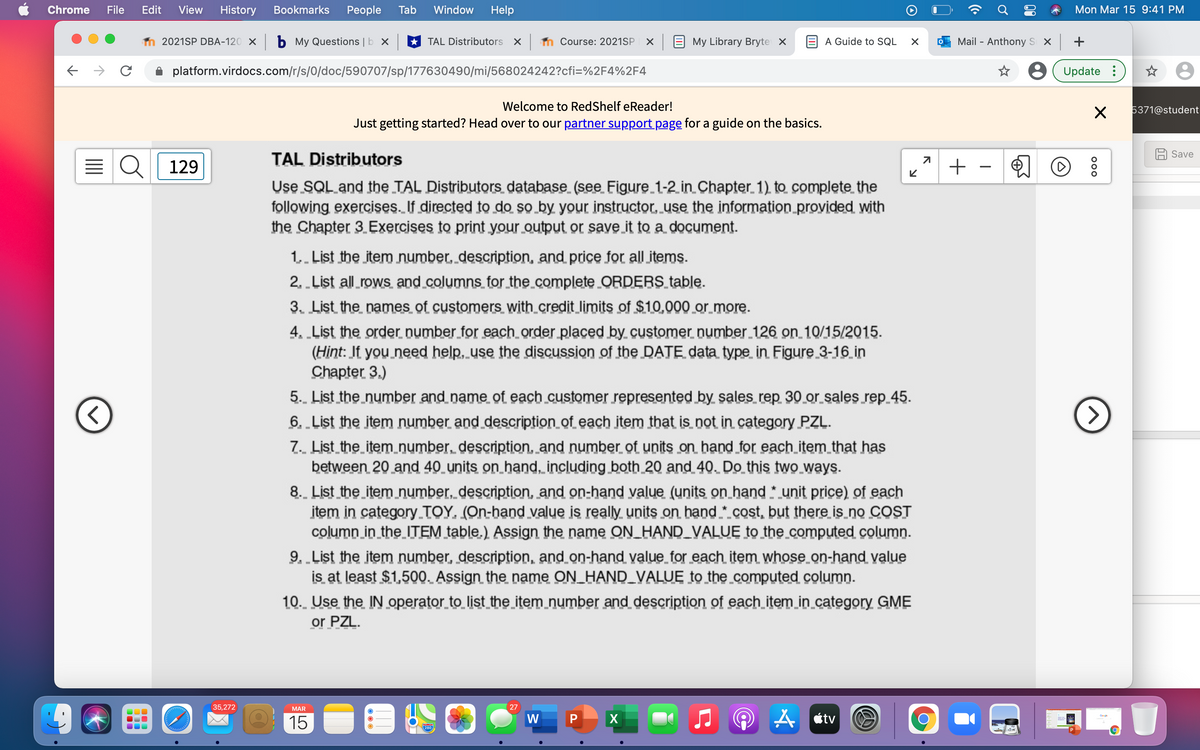 Chrome
File
Edit
View
History
Bookmarks
People
Tab
Window
Help
Mon Mar 15 9:41 PM
2021SP DBA-120 X b My Questions | b X
* TAL Distributors X m Course: 2021SP
X E My Library Bryte x
A Guide to SQL
Mail - Anthonys x +
platform.virdocs.com/r/s/0/doc/590707/sp/177630490/mi/568024242?cfi=%2F4%2F4
8 (Update :
Welcome to RedShelf eReader!
5371@student
Just getting started? Head over to our partner support page for a guide on the basics.
Save
TAL Distributors
Q| 129
Use SQL and the TAL Distributors database (see Figure 1-2 in Chapter 1) to complete the
following exercises. If directed to do so by your instructor, use the information proyided with
the Chapter 3 Exercises to print your output or save it to a document.
1.. List the item number, description, and price for all items.
2.„List all rows and columns for the_complete ORDERS table.
3. List the names of customers with_credit limits of $10,000 or more.
4. „List the order number for each_order placed by customer number 126 on 10/15/2015.
(Hint: If you need help, use the discussion of the DATE data type in Figure 3-16 in
Chapter 3.)
5. List the number and name of each customer represented by sales rep 30 or sales rep 45.
6. List the item number and description of each item that is not in category PZĻ.
7. List the item_number, description, and number of units on hand_for each item_that has
between 20 and 40 units on hand, including both_20 and 40. Do this two ways.
8. List the item number, description, and on-hand value (units on hand * unit price) of each
item in category TOY. (On-hand value is really units on hand * cost, but there is.no COST
column in the_ITEM table.) Assign the name ON_HAND_VALUE to the_computed column.
9. List the item number, description, and on-hand value for each item whose on-hand value
is at least $1,500. Assign the name ON_HAND_VALUE to the computed column.
10. Use the IN operator to list the item number and description of each item in category GME
or PZL.
35,272
MAR
27
15
W
A A étv
00
