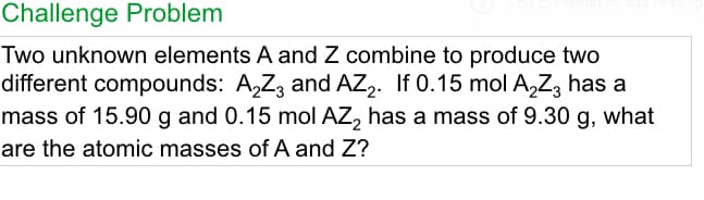 Challenge Problem
Two unknown elements A and Z combine to produce two
different compounds: A,Z, and AZ,. If 0.15 mol A,Z, has a
mass of 15.90 g and 0.15 mol AZ, has a mass of 9.30 g, what
are the atomic masses of A and Z?
