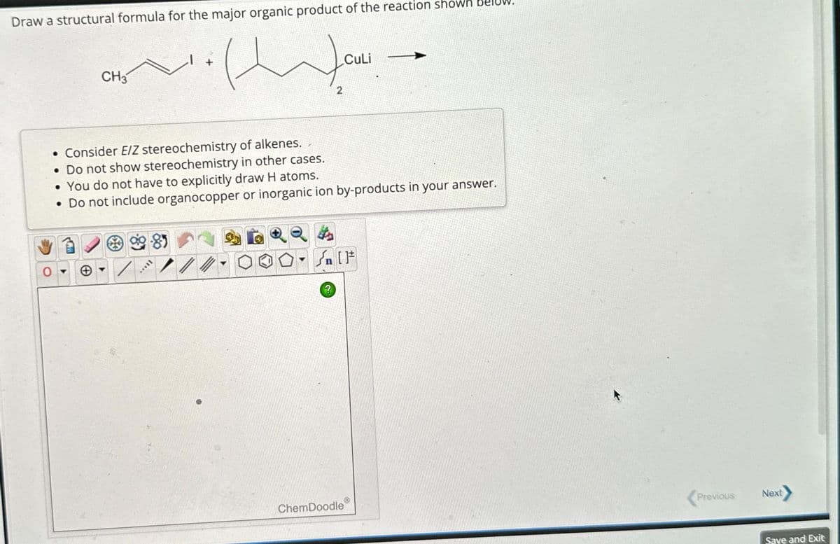 Draw a structural formula for the major organic product of the reaction shown
ل ساز اسامة
CH3
8
. Consider E/Z stereochemistry of alkenes.
• Do not show stereochemistry in other cases.
• You do not have to explicitly draw H atoms.
• Do not include organocopper or inorganic ion by-products in your answer.
II...
2
Y
CuLi
{n [F
ChemDoodle
Previous
Next
Save and Exit