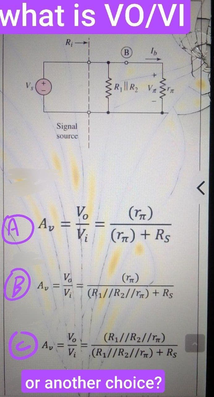 what is VO/VI
A
B
Av
R₁
Signal
source
||
(™T)
Av = V₁ = (ra) + R$
www
R₁ || R₂ V₁
=
IT
Va
(rn)
Vi (R1//R2//rm) + Rs
V₂
Av=V
V₁
or another choice?
(R₁//R₂//n)
(R₂//R₂//m) + Rs
·