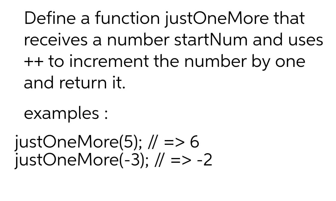 Define a function justOneMore that
receives a number startNum and uses
++ to increment the number by one
and return it.
examples :
justOneMore(5); // => 6
justOneMore(-3); // => -2
