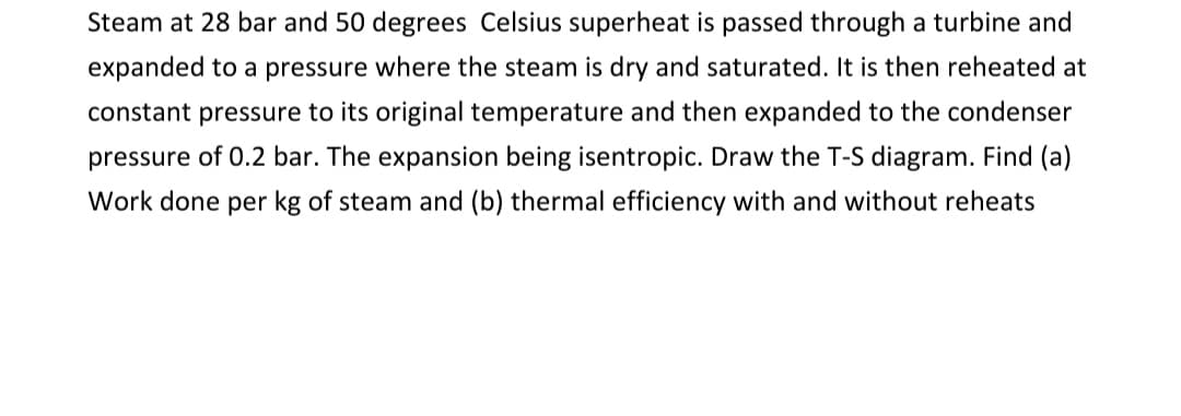 Steam at 28 bar and 50 degrees Celsius superheat is passed through a turbine and
expanded to a pressure where the steam is dry and saturated. It is then reheated at
constant pressure to its original temperature and then expanded to the condenser
pressure of 0.2 bar. The expansion being isentropic. Draw the T-S diagram. Find (a)
Work done per kg of steam and (b) thermal efficiency with and without reheats