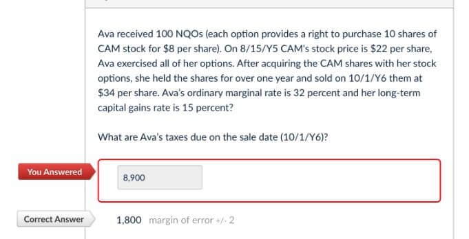 Ava received 100 NQOs (each option provides a right to purchase 10 shares of
CAM stock for $8 per share). On 8/15/Y5 CAM's stock price is $22 per share,
Ava exercised all of her options. After acquiring the CAM shares with her stock
options, she held the shares for over one year and sold on 10/1/Y6 them at
$34 per share. Ava's ordinary marginal rate is 32 percent and her long-term
capital gains rate is 15 percent?
What are Ava's taxes due on the sale date (10/1/Y6)?
You Answered
8,900
Correct Answer
1,800 margin of error +/- 2
