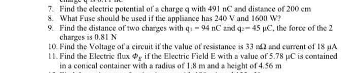 7. Find the electric potential of a charge q with 491 nC and distance of 200 cm
8. What Fuse should be used if the appliance has 240 V and 1600 W?
9. Find the distance of two charges with q₁ - 94 nC and q2 = 45 µC, the force of the 2
charges is 0.81 N
10. Find the Voltage of a circuit if the value of resistance is 33 n2 and current of 18 µA
11. Find the Electric flux Pg if the Electric Field E with a value of 5.78 µC is contained
in a conical container with a radius of 1.8 m and a height of 4.56 m