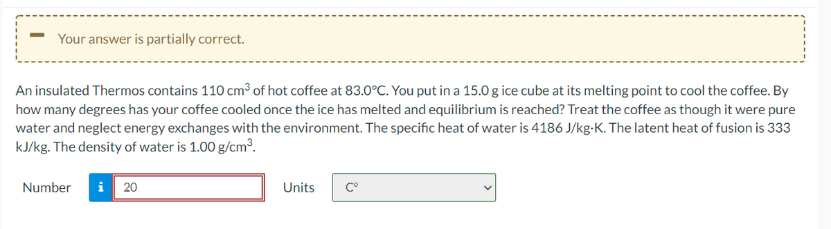 Your answer is partially correct.
An insulated Thermos contains 110 cm3 of hot coffee at 83.0°C. You put in a 15.0 g ice cube at its melting point to cool the coffee. By
how many degrees has your coffee cooled once the ice has melted and equilibrium is reached? Treat the coffee as though it were pure
water and neglect energy exchanges with the environment. The specific heat of water is 4186 J/kg-K. The latent heat of fusion is 333
kJ/kg. The density of water is 1.00 g/cm³.
Number
i
20
Units
C°
