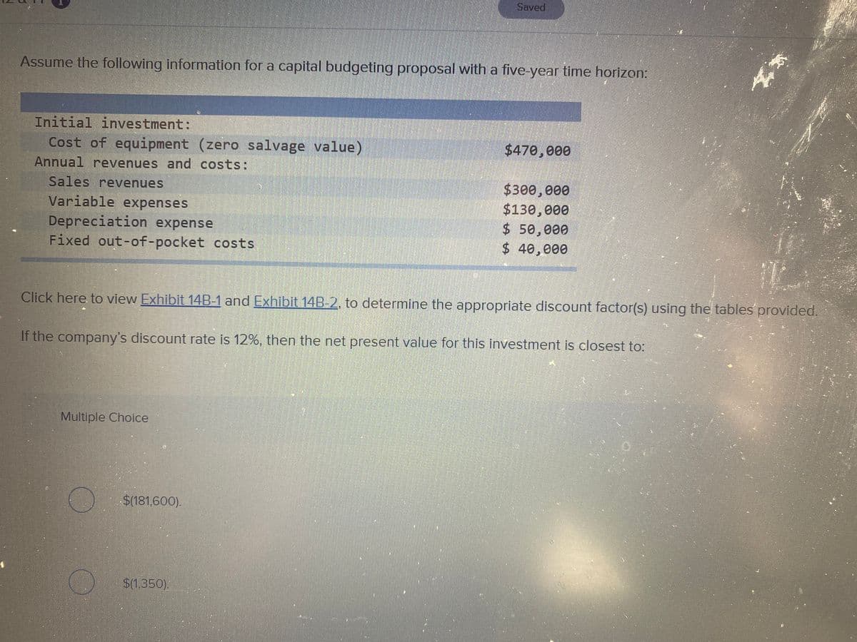 Saved
Assume the following information for a capital budgeting proposal with a five-year time horizon:
Initial investment:
Cost of equipment (zero salvage value)
$470,000
Annual revenues and costs:
Sales revenues
Variable expenses
Depreciation expense
Fixed out-of-pocket costs
$300,000
$130,000
$ 50,000
$ 40,000
Click here to view Exhibit 14B-1 and Exhibit 14B-2, to determine the appropriate discount factor(s) using the tables provided.
If the company's discount rate is 12%, then the net present value for this investment is closest to:
Multiple Choice
$(181,600).
$(1350).
