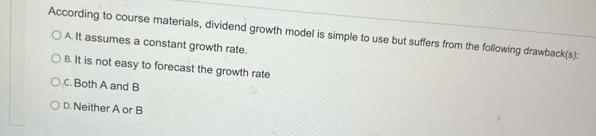 According to course materials, dividend growth model is simple to use but suffers from the following drawback(s):
OA. It assumes a constant growth rate.
OB. It is not easy to forecast the growth rate
OC. Both A and B
OD. Neither A or B