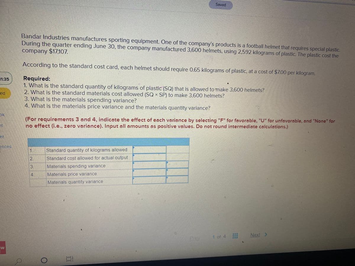 Saved
Bandar Industries manufactures sporting equipment. One of the company's products is a football helmet that requires special plastic.
During the quarter ending June 30, the company manufactured 3,600 helmets, using 2,592 kilograms of plastic. The plastic cost the
company $17,107.
According to the standard cost card, each helmet should require 0.65 kilograms of plastic, at a cost of $7.00 per kilogram.
Required:
1. What is the standard quantity of kilograms of plastic (SQ) that is allowed to make 3,600 helmets?
2. What is the standard materials cost allowed (SQ x SP) to make 3,600 helmets?
3. What is the materials spending variance?
4. What Is the materials price varlance and the materials quantity variance?
1:35
ed
ok
(For requirements 3 and 4, indicate the effect of each variance by selecting "F" for favorable, "U" for unfavorable, and "None" for
no effect (i.e., zero variance). Input all amounts as positive values. Do not round intermediate calculations.)
nt.
ences,
1.
Standard quantity of kilograms allowed
2.
Standard cost allowed for actual output
Materials spending variance
4
Materials price variance
Materials quantity variance
1 of 4
Next >
3.
