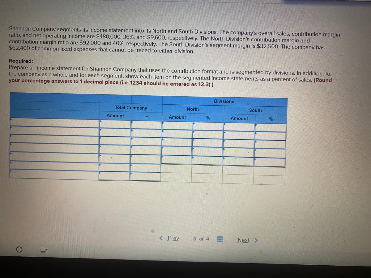 Shannon Company segments its income statement into its North and South Divisions. The company's overall sales, contribution margin
ratio, and net operating income are $480,000, 36%, and $9,600, respectively. The North Division's contribution margin and
contribution margin ratio are $92,000 and 40%, respectively. The South Division's segment margin is $32,500. The company has
$62,400 of common fixed expenses that cannot be traced to either division.
Required:
Prepare an income statement for Shannon Company that uses the contribution format and is segmented by divisions. In addition, for
the company as a whole and for each segment, show each item on the segmented income statements as a percent of sales. (Round
your percentage answers to 1 decimal place (i.e .1234 should be entered as 12.3).)
Divisions
Total Company
North
South
Amount
%
Amount
%
Amount
< Prev
3 of 4
Next >
