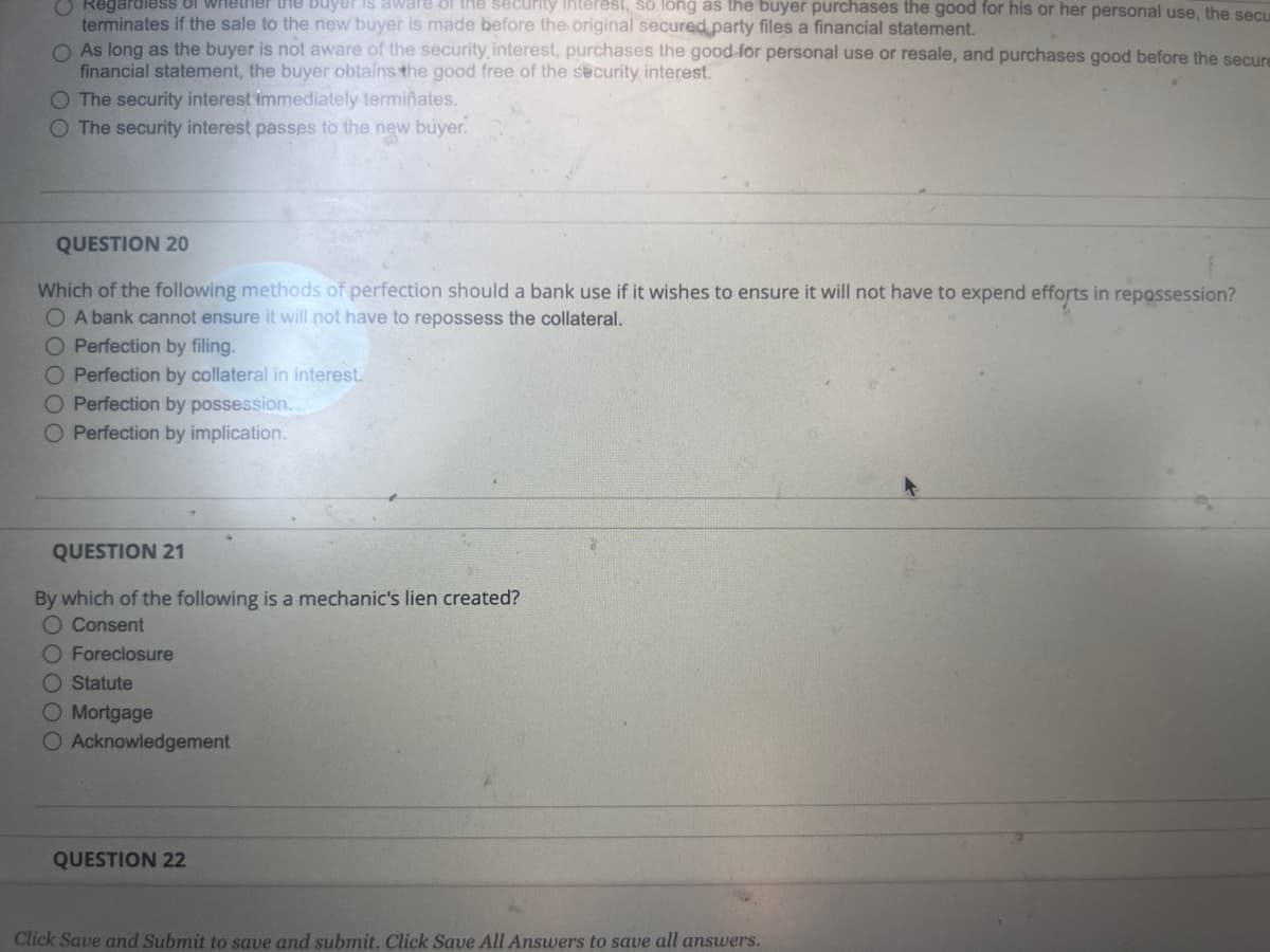 Regardless of whether the buyer is aware of the security interest, so long as the buyer purchases the good for his or her personal use, the secu
terminates if the sale to the new buyer is made before the original secured party files a financial statement.
O As long as the buyer is not aware of the security, interest, purchases the good for personal use or resale, and purchases good before the secure
financial statement, the buyer obtains the good free of the security interest.
O The security interest immediately terminates.
O The security interest passes to the new buyer.
QUESTION 20
Which of the following methods of perfection should a bank use if it wishes to ensure it will not have to expend efforts in repossession?
O A bank cannot ensure it will not have to repossess the collateral.
O Perfection by filing.
O Perfection by collateral in interest.
O Perfection by possession..
O Perfection by implication.
QUESTION 21
By which of the following is a mechanic's lien created?
O Consent
O Foreclosure
O Statute
O Mortgage
O Acknowledgement
QUESTION 22
Click Save and Submit to save and submit. Click Save All Answers to save all answers.