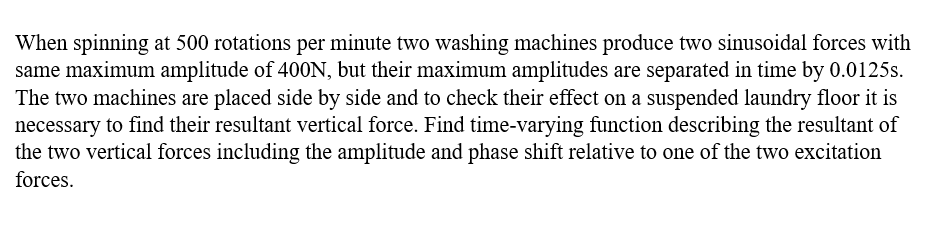 When spinning at 500 rotations per minute two washing machines produce two sinusoidal forces with
same maximum amplitude of 400N, but their maximum amplitudes are separated in time by 0.0125s.
The two machines are placed side by side and to check their effect on a suspended laundry floor it is
necessary to find their resultant vertical force. Find time-varying function describing the resultant of
the two vertical forces including the amplitude and phase shift relative to one of the two excitation
forces.