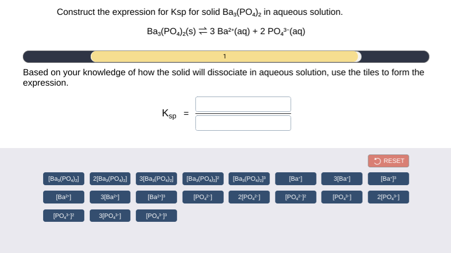 Construct the expression for Ksp for solid Baş(PO.)2 in aqueous solution.
Ba,(PO.)2(s) = 3 Ba²"(aq) + 2 PO,3-(aq)
1
Based on your knowledge of how the solid will dissociate in aqueous solution, use the tiles to form the
expression.
Ksp =
5 RESET
[Ba,(PO.);]
2[Ba,(PO).)
3[Ba,(PO,),)
[Ba,(PO.).
[Ba,(PO.),"
[Ba')
3[Ba']
[Ba'p
[Ba?]
3[Ba?"]
[Ba?j
[POF)
2[PO,2]
[PO,FP
[PO,]
2[PO,]
[PO, P
3[PO,]
[PO, "
