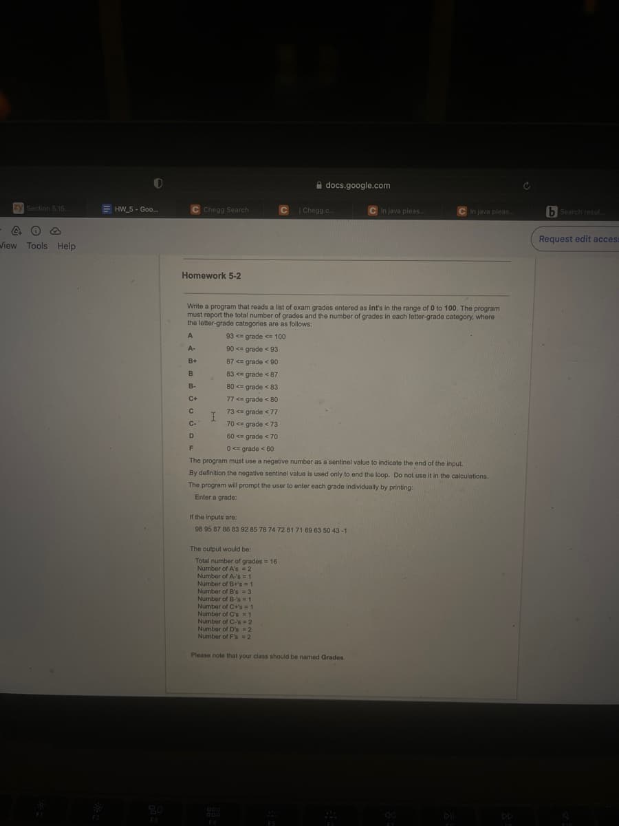 zy Section 5.15...
40
View Tools Help
=HW_5 - Goo...
C Chegg Search
Homework 5-2
B+
B
B-
C+
I
80 <= grade < 83
77 <= grade < 80
73 <= grade < 77
70 <= grade < 73
60 <= grade < 70
Write a program that reads a list of exam grades entered as int's in the range of 0 to 100. The program
must report the total number of grades and the number of grades in each letter-grade category, where
the letter-grade categories are as follows:
A
93 <= grade <= 100
A-
90 <= grade < 93
87 <= grade < 90
83 <= grade < 87
C
The output would be:
Total number of grades = 16
Number of A's = 2
docs.google.com
Number of A-'s=1
Number of B+'s = 1
Number of B's=3
Number of B-'s=1
Number of C+'s = 1
Number of C's = 1
Number of C-'s=2
Number of D's = 2
Number of F's = 2
| Chegg.c...
C
C-
D
F
0 <= grade <60
The program must use a negative number as a sentinel value to indicate the end of the input.
By definition the negative sentinel value is used only to end the loop. Do not use it in the calculations.
The program will prompt the user to enter each grade individually by printing:
Enter a grade:
If the inputs are:
98 95 87 86 83 92 85 78 74 72 81 71 69 63 50 43-1
F4
C In java pleas...
Please note that your class should be named Grades.
C In java pleas..
57
To
Ć
bSearch resul...
Request edit access
FAD