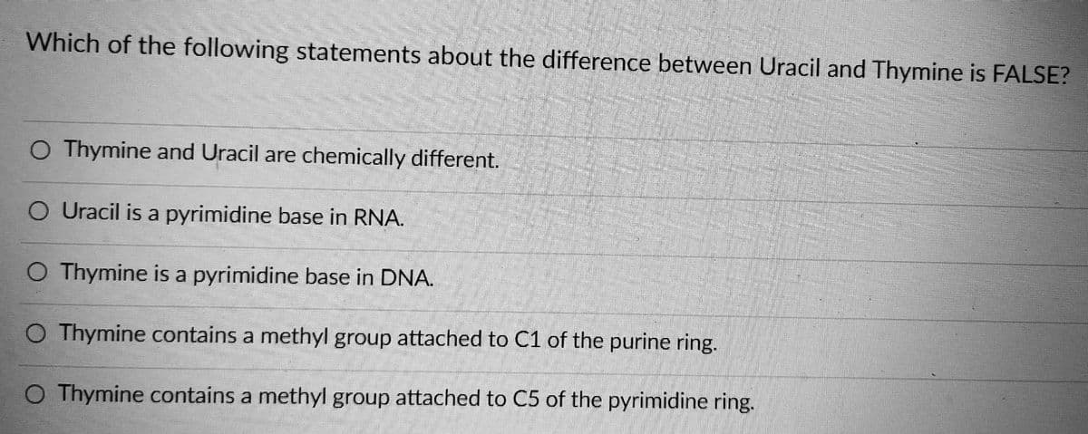 Which of the following statements about the difference between Uracil and Thymine is FALSE?
O Thymine and Uracil are chemically different.
Uracil is a pyrimidine base in RNA.
O Thymine is a pyrimidine base in DNA.
O Thymine contains a methyl group attached to C1 of the purine ring.
O Thymine contains a methyl group attached to C5 of the pyrimidine ring.