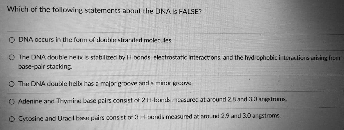 Which of the following statements about the DNA is FALSE?
DNA occurs in the form of double stranded molecules.
O The DNA double helix is stabilized by H bonds, electrostatic interactions, and the hydrophobic interactions arising from
base-pair stacking.
The DNA double helix has a major groove and a minor groove.
O Adenine and Thymine base pairs consist of 2 H-bonds measured at around 2.8 and 3.0 angstroms.
O Cytosine and Uracil base pairs consist of 3 H-bonds measured at around 2.9 and 3.0 angstroms.
