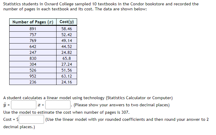 Statistics students in Oxnard College sampled 10 textbooks in the Condor bookstore and recorded the
number of pages in each textbook and its cost. The data are shown below:
Number of Pages (x)
891
757
769
642
247
830
304
526
952
236
Cost(y)
58.46
52.42
49.14
44.52
24.82
65.8
27.24
51.56
63.12
24.16
A student calculates a linear model using technology (Statistics Calculator or Computer)
X +
(Please show your answers to two decimal places)
Use the model to estimate the cost when number of pages is 307.
Cost = $
decimal places.)
(Use the linear model with yor rounded coefficients and then round your answer to 2