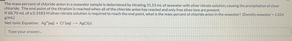 The mass percent of chloride anion in a seawater sample is determined by titrating 31.53 mL of seawater with silver nitrate solution, causing the precipitation of silver
chloride. The end point of the titration is reached when all of the chloride anion has reacted and only free silver ions are present.
If 68.70 mL of a 0.3183 M silver nitrate solution is required to reach the end point, what is the mass percent of chloride anion in the seawater? (Density seawater = 1.024
g/mL)
Net lonic Equation: Ag*(aq) + Cl(aq) --> AgCl(s)
Type your answer...