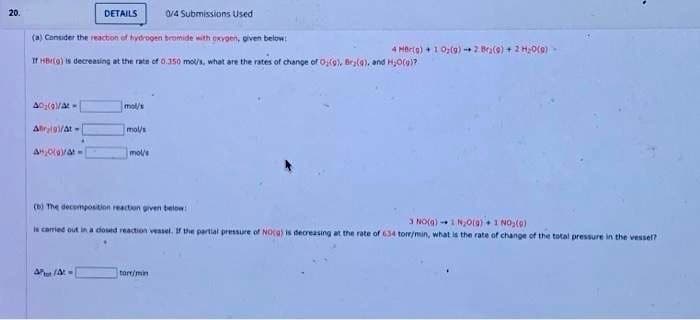 20.
DETAILS
0/4 Submissions Used i
(a) Consider the reaction of hydrogen bromide with oxygen, given below:
If HBrio) is decreasing at the rate of 0.350 mol/s, what are the rates of change of O(9), Bry(4), and H₂O(g)?
A0₂(9V/A-
A9/At-
AHO(a)/at-
mol/s
Att/At-
mol/s
mol/s
(b) The decomposition reaction given below:
3 NO(g)-1 N₂0(g) 1 NO₂(9)
is carried out in a closed reaction vessel. If the partial pressure of NO(a) is decreasing at the rate of 634 tore/min, what is the rate of change of the total pressure in the vessel?
4 Her(g) + 1 9₂(g) 2 Br(9) + 2 H₂O(0)
torr/min