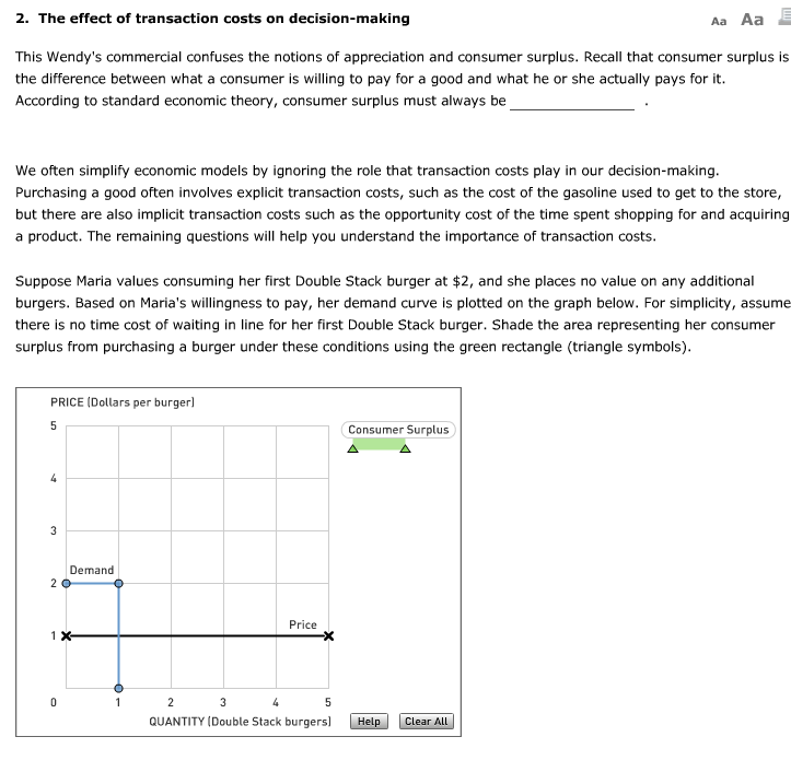 2. The effect of transaction costs on decision-making
Aa Aa
This Wendy's commercial confuses the notions of appreciation and consumer surplus. Recall that consumer surplus is
the difference between what a consumer is willing to pay for a good and what he or she actually pays for it.
According to standard economic theory, consumer surplus must always be
We often simplify economic models by ignoring the role that transaction costs play in our decision-making.
Purchasing a good often involves explicit transaction costs, such as the cost of the gasoline used to get to the store,
but there are also implicit transaction costs such as the opportunity cost of the time spent shopping for and acquiring
a product. The remaining questions will help you understand the importance of transaction costs.
Suppose Maria values consuming her first Double Stack burger at $2, and she places no value on any additional
burgers. Based on Maria's willingness to pay, her demand curve is plotted on the graph below. For simplicity, assume
there is no time cost of waiting in line for her first Double Stack burger. Shade the area representing her consumer
surplus from purchasing a burger under these conditions using the green rectangle (triangle symbols).
PRICE (Dollars per burger]
5
4
3
Demand
20
1 X-
0
1
Price
2
3
4
5
QUANTITY (Double Stack burgers]
Consumer Surplus
Help
Clear All