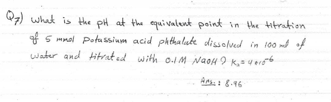 Q7) what is the pH at the equivatent point in the titration
of 5 mmol Potassium acid ph thalate dissolved in 100 mel of
water and titrat ed with 0.1M NaoH 9 K, = 4 +r56
%3D
Ans. : 8.46
