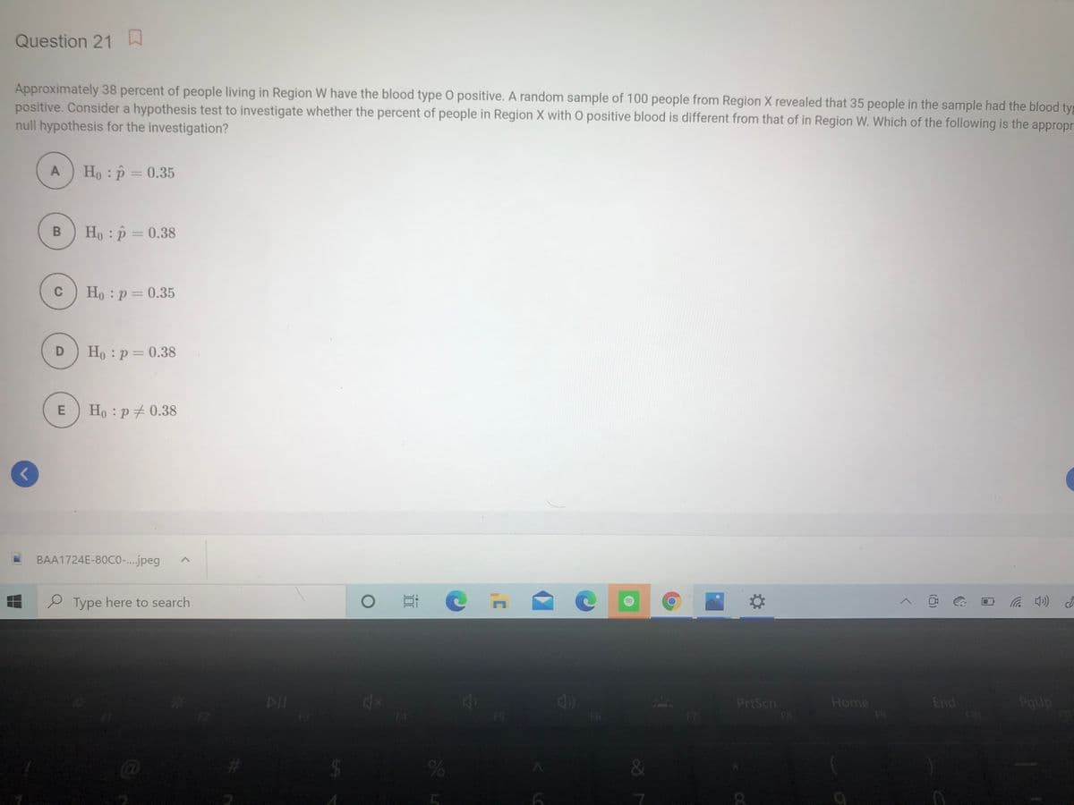 Question 21
Approximately 38 percent of people living in Region W have the blood type O positive. A random sample of 100 people from Region X revealed that 35 people in the sample had the blood ty
positive. Consider a hypothesis test to investigate whether the percent of people in Region X with O positive blood is different from that of in Region W. Which of the following is the appropr
null hypothesis for the investigation?
A
Ho : p = 0.35
Ho : p = 0.38
C
Ho :p = 0.35
Ho : p = 0.38
Ho :p + 0.38
BAA1724E-80CO..jpeg
P Type here to search
PrtScn
Home
End
PgUp
F5
F6
F8
&
(8)
B.
